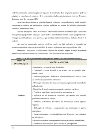 18
conforto ambiental e à minimização dos impactes da construção. Este programa operativo pode ser
adaptado às várias fases do processo e deve contemplar soluções maioritariamente passivas, de modo a
diminuir o nível dos consumos [23].
As acções desenvolvidas ao nível das fases de projecto e construção devem incluir soluções
construtivas ecológicas que melhorem o conforto ambiental no interior dos edifícios (iluminação,
ventilação, temperatura, ruído).
No que diz respeito à fase de utilização é necessário contrariar a tendência para a deficiente
utilização dos equipamentos e espaços. Desse modo, é importante investir em acções que promovam a
formação dos utilizadores a esse respeito, e que incidam preferencialmente na melhoria do nível de
conforto.
Ao nível da manutenção, deve-se privilegiar acções de fácil aplicação e execução que
promovam a gestão e conservação do edifício, de modo a prolongar o seu tempo médio de vida.
O Quadro 2.3 apresenta, detalhadamente, algumas das acções a adoptar ao longo do processo
operativo da construção sustentável, nas diferentes fases do ciclo de vida do edifício.
Quadro 2.3 - Critérios de implementação do processo operativo da construção sustentável [23]
FASES DE
INTERVENÇÃO
ACÇÕES A ADOPTAR
Projecto
- Localização e orientação solar do edifício;
- Orientação e forma do edifício, de acordo com a exposição solar,
ventos e ruído;
- Determinação rigorosa do nível de eficiência térmica do edifício – uso
de sistemas e equipamentos adequados;
- Orientação e tamanho das áreas envidraçadas, optimizando a entrada de
radiação solar;
- Estratégias de sombreamento e protecção – passivos e activos;
- Ventilação natural para arrefecimento e renovação de ar;
- Aplicação de um sistema de construção que permita uma redução
passiva do consumo de energia;
- Protecção e orientação do vento e da pluviosidade usando espécies
vegetais;
- Utilização de sistemas e equipamentos que minimizem os gastos
energéticos;
- Espaços adequados e organização funcional de acordo com o número
de utilizadores;
- Desenho de espaços mais ergonómicos e que promovam a mobilidade;
- Sistemas de reutilização de água e recolha de águas pluviais.
 