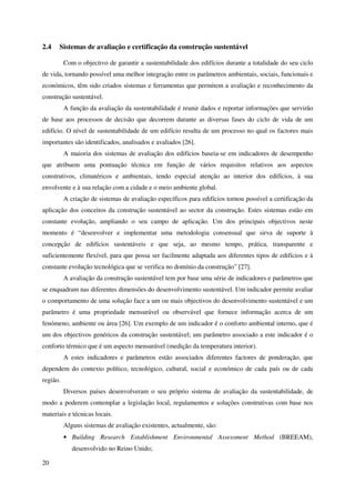 20
2.4 Sistemas de avaliação e certificação da construção sustentável
Com o objectivo de garantir a sustentabilidade dos edifícios durante a totalidade do seu ciclo
de vida, tornando possível uma melhor integração entre os parâmetros ambientais, sociais, funcionais e
económicos, têm sido criados sistemas e ferramentas que permitem a avaliação e reconhecimento da
construção sustentável.
A função da avaliação da sustentabilidade é reunir dados e reportar informações que servirão
de base aos processos de decisão que decorrem durante as diversas fases do ciclo de vida de um
edifício. O nível de sustentabilidade de um edifício resulta de um processo no qual os factores mais
importantes são identificados, analisados e avaliados [26].
A maioria dos sistemas de avaliação dos edifícios baseia-se em indicadores de desempenho
que atribuem uma pontuação técnica em função de vários requisitos relativos aos aspectos
construtivos, climatéricos e ambientais, tendo especial atenção ao interior dos edifícios, à sua
envolvente e à sua relação com a cidade e o meio ambiente global.
A criação de sistemas de avaliação específicos para edifícios tornou possível a certificação da
aplicação dos conceitos da construção sustentável ao sector da construção. Estes sistemas estão em
constante evolução, ampliando o seu campo de aplicação. Um dos principais objectivos neste
momento é “desenvolver e implementar uma metodologia consensual que sirva de suporte à
concepção de edifícios sustentáveis e que seja, ao mesmo tempo, prática, transparente e
suficientemente flexível, para que possa ser facilmente adaptada aos diferentes tipos de edifícios e à
constante evolução tecnológica que se verifica no domínio da construção” [27].
A avaliação da construção sustentável tem por base uma série de indicadores e parâmetros que
se enquadram nas diferentes dimensões do desenvolvimento sustentável. Um indicador permite avaliar
o comportamento de uma solução face a um ou mais objectivos do desenvolvimento sustentável e um
parâmetro é uma propriedade mensurável ou observável que fornece informação acerca de um
fenómeno, ambiente ou área [26]. Um exemplo de um indicador é o conforto ambiental interno, que é
um dos objectivos genéricos da construção sustentável; um parâmetro associado a este indicador é o
conforto térmico que é um aspecto mensurável (medição da temperatura interior).
A estes indicadores e parâmetros estão associados diferentes factores de ponderação, que
dependem do contexto político, tecnológico, cultural, social e económico de cada país ou de cada
região.
Diversos países desenvolveram o seu próprio sistema de avaliação da sustentabilidade, de
modo a poderem contemplar a legislação local, regulamentos e soluções construtivas com base nos
materiais e técnicas locais.
Alguns sistemas de avaliação existentes, actualmente, são:
• Building Research Establishment Environmental Assessment Method (BREEAM),
desenvolvido no Reino Unido;
 