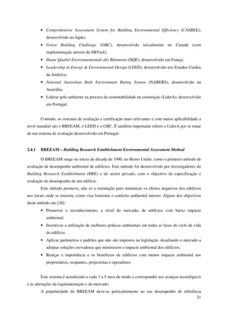 21
• Comprehensive Assessment System for Building Environmental Efficiency (CASBEE),
desenvolvido no Japão;
• Green Building Challenge (GBC), desenvolvido inicialmente no Canadá (com
implementação através do SBTool);
• Haute Qualité Environnementale dês Bâtiments (HQE), desenvolvido em França;
• Leadership in Energy & Environmental Design (LEED), desenvolvido nos Estados Unidos
da América;
• National Australian Built Environment Rating System (NABERS), desenvolvido na
Austrália;
• Liderar pelo ambiente na procura da sustentabilidade na construção (LiderA), desenvolvido
em Portugal.
Contudo, os sistemas de avaliação e certificação mais relevantes e com maior aplicabilidade a
nível mundial são o BREEAM, o LEED e o GBC. É também importante referir o LiderA por se tratar
de um sistema de avaliação desenvolvido em Portugal.
2.4.1 BREEAM – Building Research Establishment Environmental Assessment Method
O BREEAM surge no início da década de 1990, no Reino Unido, como o primeiro método de
avaliação de desempenho ambiental de edifícios. Este método foi desenvolvido por investigadores do
Building Research Establishment (BRE) e do sector privado, com o objectivo da especificação e
avaliação do desempenho de um edifício.
Este método promove, não só a orientação para minimizar os efeitos negativos dos edifícios
nos locais onde se inserem, como visa fomentar o conforto ambiental interno. Alguns dos objectivos
deste método são [28]:
• Promover o reconhecimento, a nível do mercado, de edifícios com baixo impacte
ambiental;
• Incentivar a utilização de melhores práticas ambientais em todas as fases do ciclo de vida
do edifício;
• Aplicar parâmetros e padrões que não são impostos na legislação, desafiando o mercado a
adoptar soluções inovadoras que minimizem o impacte ambiental dos edifícios;
• Realçar a importância e os benefícios de edifícios com menor impacte ambiental aos
proprietários, ocupantes, projectistas e operadores.
Este sistema é actualizado a cada 3 a 5 anos de modo a corresponder aos avanços tecnológicos
e às alterações da regulamentação e do mercado.
A popularidade do BREEAM deve-se particularmente ao seu desempenho de referência
 