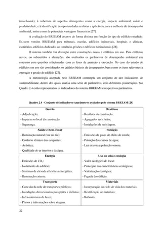 22
(benchmark), à cobertura de aspectos abrangentes como a energia, impacte ambiental, saúde e
produtividade, e à identificação de oportunidades realistas e aplicáveis para a melhoria do desempenho
ambiental, assim como de potenciais vantagens financeiras [27].
A avaliação do BREEAM decorre de forma distinta em função do tipo de edifício estudado.
Existem versões BREEAM para tribunais, escolas, edifícios industriais, hospitais e clínicas,
escritórios, edifícios dedicados ao comércio, prisões e edifícios habitacionais [28].
O sistema também faz distinção entre construções novas e edifícios em uso. Para edifícios
novos, ou submetidos a alterações, são analisados os parâmetros de desempenho ambiental em
conjunto com questões relacionadas com as fases de projecto e execução. No caso do estudo de
edifícios em uso são considerados os critérios básicos de desempenho, bem como os itens referentes à
operação e gestão do edifício [27].
A metodologia adoptada pelo BREEAM contempla um conjunto de dez indicadores de
sustentabilidade, dentro dos quais analisa uma série de parâmetros, com diferentes ponderações. No
Quadro 2.4 estão representados os indicadores do sistema BREEAM e respectivos parâmetros.
Quadro 2.4 - Conjunto de indicadores e parâmetros avaliados pelo sistema BREEAM [28]
Gestão
- Adjudicação;
- Impacte no local da construção;
- Segurança.
Resíduos
- Resíduos da construção;
- Agregados reciclados;
- Instalações de reciclagem.
Saúde e Bem-Estar
- Iluminação natural (luz do dia);
- Conforto térmico dos ocupantes;
- Acústica;
- Qualidade do ar interior e da água.
Poluição
- Emissões de gases de efeito de estufa;
- Poluição dos cursos de água;
- Luz externa e poluição sonora.
Energia
- Emissões de CO2;
- Isolamento do edifício;
- Sistemas de elevada eficiência energética;
- Iluminação externa.
Uso do solo e ecologia
- Valor ecológico do local;
- Protecção das características ecológicas;
- Valorização ecológica;
- Pegada do edifício.
Transporte
- Conexão da rede de transportes públicos;
- Instalações direccionadas para peões e ciclistas;
- Infra-estruturas de lazer;
- Planos e informações sobre viagens.
Materiais
- Incorporação do ciclo de vida dos materiais;
- Reutilização de materiais;
- Robustez.
 