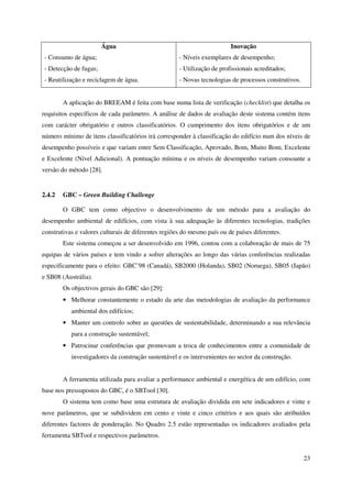 23
Água
- Consumo de água;
- Detecção de fugas;
- Reutilização e reciclagem de água.
Inovação
- Níveis exemplares de desempenho;
- Utilização de profissionais acreditados;
- Novas tecnologias de processos construtivos.
A aplicação do BREEAM é feita com base numa lista de verificação (checklist) que detalha os
requisitos específicos de cada parâmetro. A análise de dados de avaliação deste sistema contém itens
com carácter obrigatório e outros classificatórios. O cumprimento dos itens obrigatórios e de um
número mínimo de itens classificatórios irá corresponder à classificação do edifício num dos níveis de
desempenho possíveis e que variam entre Sem Classificação, Aprovado, Bom, Muito Bom, Excelente
e Excelente (Nível Adicional). A pontuação mínima e os níveis de desempenho variam consoante a
versão do método [28].
2.4.2 GBC – Green Building Challenge
O GBC tem como objectivo o desenvolvimento de um método para a avaliação do
desempenho ambiental de edifícios, com vista à sua adequação às diferentes tecnologias, tradições
construtivas e valores culturais de diferentes regiões do mesmo país ou de países diferentes.
Este sistema começou a ser desenvolvido em 1996, contou com a colaboração de mais de 75
equipas de vários países e tem vindo a sofrer alterações ao longo das várias conferências realizadas
especificamente para o efeito: GBC’98 (Canadá), SB2000 (Holanda), SB02 (Noruega), SB05 (Japão)
e SB08 (Austrália).
Os objectivos gerais do GBC são [29]:
• Melhorar constantemente o estado da arte das metodologias de avaliação da performance
ambiental dos edifícios;
• Manter um controlo sobre as questões de sustentabilidade, determinando a sua relevância
para a construção sustentável;
• Patrocinar conferências que promovam a troca de conhecimentos entre a comunidade de
investigadores da construção sustentável e os intervenientes no sector da construção.
A ferramenta utilizada para avaliar a performance ambiental e energética de um edifício, com
base nos pressupostos do GBC, é o SBTool [30].
O sistema tem como base uma estrutura de avaliação dividida em sete indicadores e vinte e
nove parâmetros, que se subdividem em cento e vinte e cinco critérios e aos quais são atribuídos
diferentes factores de ponderação. No Quadro 2.5 estão representadas os indicadores avaliados pela
ferramenta SBTool e respectivos parâmetros.
 