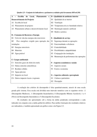 24
Quadro 2.5 - Conjunto de indicadores e parâmetros avaliados pela ferramenta SBTool [30]
A – Escolha do Local, Planeamento e
Desenvolvimento do Projecto
A1 Escolha do local
A2 Planeamento do projecto
A3 Planeamento urbano e desenvolvimento local
B – Consumo de Recursos e Energia
B1 Ciclo de vida das energias não renováveis
B2 Pico energético exigido para operação das
instalações
B3 Energias renováveis
B4 Materiais
B5 Água potável
C- Cargas ambientais
C1 Emissões gases de efeito de estufa
C2 Outras emissões atmosféricas
C3 Resíduos sólidos
C4 Águas pluviais
C5 Impactes no local
C6 Outros impactes locais e regionais
D – Qualidade do ambiente interior
D1 Qualidade do ar interior
D2 Ventilação
D3 Temperatura do ar e humidade relativa
D4 Iluminação natural e artificial
D5 Ruído e acústica
E – Qualidade de serviço
E1 Segurança durante as operações
E2 Funcionalidade e eficiência
E3 Controlabilidade
E4 Flexibilidade e adaptabilidade
E5 Conjugação das instalações
E6 Manutenção de performance das operações
F – Aspectos económicos e sociais
F1 Aspectos sociais
F2 Custos e economia
G – Aspectos culturais e perceptuais
G1 Cultura e património
G2 Percepção
A avaliação dos critérios de desempenho é feita quantitativamente, através de uma escala
gerada pelo sistema. Essa escala está dividida num intervalo numérico com os seguintes níveis: -2
(Desempenho Medíocre), -1 (Desempenho Insatisfatório), 0 (Desempenho Mínimo Aceitável), 1 a 4
(Níveis de Desempenho Intermédios) e 5 (Desempenho Excelente).
Os resultados são apresentados sob a forma da média ponderada correspondente a cada
indicador em conjunto com a média global do edifício. Para melhor ilustração dos resultados relativos
aos indicadores, é também apresentado um gráfico como o da Figura 2.5.
 