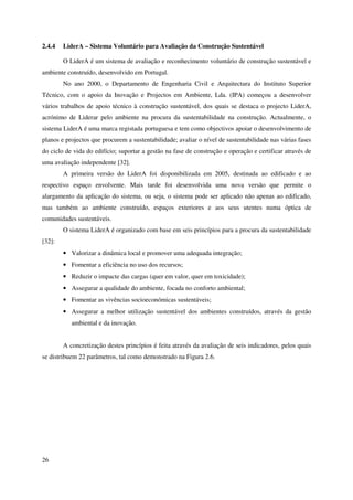 26
2.4.4 LiderA – Sistema Voluntário para Avaliação da Construção Sustentável
O LiderA é um sistema de avaliação e reconhecimento voluntário de construção sustentável e
ambiente construído, desenvolvido em Portugal.
No ano 2000, o Departamento de Engenharia Civil e Arquitectura do Instituto Superior
Técnico, com o apoio da Inovação e Projectos em Ambiente, Lda. (IPA) começou a desenvolver
vários trabalhos de apoio técnico à construção sustentável, dos quais se destaca o projecto LiderA,
acrónimo de Liderar pelo ambiente na procura da sustentabilidade na construção. Actualmente, o
sistema LiderA é uma marca registada portuguesa e tem como objectivos apoiar o desenvolvimento de
planos e projectos que procurem a sustentabilidade; avaliar o nível de sustentabilidade nas várias fases
do ciclo de vida do edifício; suportar a gestão na fase de construção e operação e certificar através de
uma avaliação independente [32].
A primeira versão do LiderA foi disponibilizada em 2005, destinada ao edificado e ao
respectivo espaço envolvente. Mais tarde foi desenvolvida uma nova versão que permite o
alargamento da aplicação do sistema, ou seja, o sistema pode ser aplicado não apenas ao edificado,
mas também ao ambiente construído, espaços exteriores e aos seus utentes numa óptica de
comunidades sustentáveis.
O sistema LiderA é organizado com base em seis princípios para a procura da sustentabilidade
[32]:
• Valorizar a dinâmica local e promover uma adequada integração;
• Fomentar a eficiência no uso dos recursos;
• Reduzir o impacte das cargas (quer em valor, quer em toxicidade);
• Assegurar a qualidade do ambiente, focada no conforto ambiental;
• Fomentar as vivências socioeconómicas sustentáveis;
• Assegurar a melhor utilização sustentável dos ambientes construídos, através da gestão
ambiental e da inovação.
A concretização destes princípios é feita através da avaliação de seis indicadores, pelos quais
se distribuem 22 parâmetros, tal como demonstrado na Figura 2.6.
 