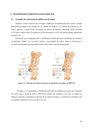 29
3. DESEMPENHO ENERGÉTICO DOS EDIFÍCIOS
3.1 O quadro da construção de edifícios em Portugal
Segundo o estudo estatístico da construção e habitação com publicação mais recente, o parque
habitacional português está estimado em 3,5 milhões de edifícios e 5,7 milhões de alojamentos. Em
termos regionais, a região Norte é dominante em número de edifícios, totalizando 35,0%, deixando
31,2% para a região centro. Na região de Lisboa encontram-se 12,5% do total do parque habitacional
nacional [15].
Efectuando uma comparação entre a distribuição do edificado com a distribuição da estimativa
da população (Figura 3.1) é possível verificar a proximidade de ambas, sendo no litoral que se
concentra grande parte do parque habitacional e onde reside a maioria da população.
Figura 3.1 - Estimativa do número de Fogos e de População, por região, em 2009 [15]
Na Figura 3.2 é apresentada a distribuição percentual dos edifícios por época de construção.
Os valores para a época de 2002 a 2009 foram obtidos por estimativa, com base no número de
edifícios concluídos e demolidos no decorrer desse espaço de tempo, e só poderão ser corrigidos com
os resultados definitivos dos Censos 2011 [15, 34].
 