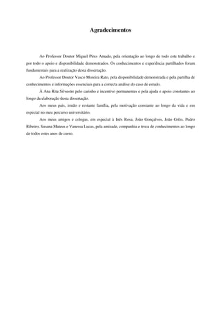 Agradecimentos
Ao Professor Doutor Miguel Pires Amado, pela orientação ao longo de todo este trabalho e
por todo o apoio e disponibilidade demonstrados. Os conhecimentos e experiência partilhados foram
fundamentais para a realização desta dissertação.
Ao Professor Doutor Vasco Moreira Rato, pela disponibilidade demonstrada e pela partilha de
conhecimentos e informações essenciais para a correcta análise do caso de estudo.
À Ana Rita Silvestre pelo carinho e incentivo permanentes e pela ajuda e apoio constantes ao
longo da elaboração desta dissertação.
Aos meus pais, irmão e restante família, pela motivação constante ao longo da vida e em
especial no meu percurso universitário.
Aos meus amigos e colegas, em especial à Inês Rosa, João Gonçalves, João Grilo, Pedro
Ribeiro, Susana Mateus e Vanessa Lucas, pela amizade, companhia e troca de conhecimentos ao longo
de todos estes anos de curso.
 