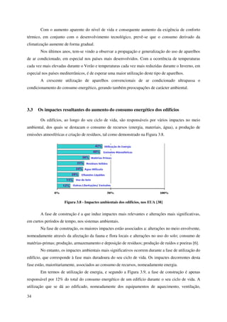 34
Com o aumento aparente do nível de vida e consequente aumento da exigência de conforto
térmico, em conjunto com o desenvolvimento tecnológico, prevê-se que o consumo derivado da
climatização aumente de forma gradual.
Nos últimos anos, tem-se vindo a observar a propagação e generalização do uso de aparelhos
de ar condicionado, em especial nos países mais desenvolvidos. Com a ocorrência de temperaturas
cada vez mais elevadas durante o Verão e temperaturas cada vez mais reduzidas durante o Inverno, em
especial nos países mediterrânicos, é de esperar uma maior utilização deste tipo de aparelhos.
A crescente utilização de aparelhos convencionais de ar condicionado ultrapassa o
condicionamento do consumo energético, gerando também preocupações de carácter ambiental.
3.3 Os impactes resultantes do aumento do consumo energético dos edifícios
Os edifícios, ao longo do seu ciclo de vida, são responsáveis por vários impactes no meio
ambiental, dos quais se destacam o consumo de recursos (energia, materiais, água), a produção de
emissões atmosféricas e criação de resíduos, tal como demonstrado na Figura 3.8.
Figura 3.8 - Impactes ambientais dos edifícios, nos EUA [38]
A fase de construção é a que induz impactes mais relevantes e alterações mais significativas,
em curtos períodos de tempo, nos sistemas ambientais.
Na fase de construção, os maiores impactes estão associados a: alterações no meio envolvente,
nomeadamente através da afectação da fauna e flora locais e alterações no uso do solo; consumo de
matérias-primas; produção, armazenamento e deposição de resíduos; produção de ruídos e poeiras [6].
No entanto, os impactes ambientais mais significativos ocorrem durante a fase de utilização do
edifício, que corresponde à fase mais duradoura do seu ciclo de vida. Os impactes decorrentes desta
fase estão, maioritariamente, associados ao consumo de recursos, nomeadamente energia.
Em termos de utilização de energia, e segundo a Figura 3.9, a fase de construção é apenas
responsável por 12% do total do consumo energético de um edifício durante o seu ciclo de vida. A
utilização que se dá ao edificado, nomeadamente dos equipamentos de aquecimento, ventilação,
 