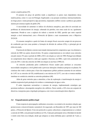 36
extrair a matéria-prima [35].
O aumento do preço do petróleo tende a empobrecer os países mais dependentes dessa
matéria-prima, como é o caso de Portugal, fragilizando a sua posição económica internacionalmente,
no longo prazo e numa perspectiva algo pessimista, originando conflitos sociais e políticos que podem
alastrar por extensas regiões do globo [39].
A necessidade de aumentar os índices de eficiência energética, para além de associada aos
problemas de abastecimento de energia, sobretudo do petróleo, tem outra razão de ser, igualmente
importante. Prende-se com a urgência de reduzir a emissão de GEE, questão que nutre especial
atenção a nível internacional, com o Protocolo de Quioto e mais recentemente com o Objectivo
20.20.20.
O consumo energético a partir de fontes de energia fósseis necessita sempre de um processo
de combustão que tem como produto a formação de dióxido de carbono (CO2), o principal gás de
efeito de estufa.
O protocolo de Quioto consiste num tratado internacional de compromisso que visa diminuir a
emissão de GEE nos países desenvolvidos. Os países comprometeram-se em reduzir essas emissões
em pelo menos 5% para o período de 2008 a 2012, em relação ao valor de 1990. Portugal tem falhado
no cumprimento desse objectivo, dado que segundo o Eurostat, em 2008, o país teria aumentado em
cerca de 30% o valor das emissões de GEE em relação ao ano base (1990) [3].
As emissões produzidas pelos combustíveis fósseis usados para satisfazer as crescentes
necessidades energéticas a nível global estão a provocar alterações climáticas perigosas no planeta. Os
cientistas têm vindo a alertar para o facto das temperaturas globais poderem aumentar de um mínimo
de 1,4ºC (se as emissões de CO2 estabilizarem) a um máximo de 5,8 ºC, caso não se tomem medidas
imediatas no sentido de controlar as emissões poluidoras [40].
Além de gerar emissões para a atmosfera, a fase de exploração e transformação da energia é
também responsável pela produção de resíduos e contaminação da água e solos.
É então importante racionalizar o consumo de energia, implementando estratégias que
permitam melhorar o desempenho energético dos edifícios. Neste sentido, a UE criou um conjunto de
directivas, transpostas para a legislação portuguesa, com vista à concretização deste objectivo.
3.4 Enquadramento político-legal
Como resposta às preocupações ambientais crescentes e na tentativa de encontrar soluções que
promovessem o desenvolvimento sustentável, foi negociado, em Dezembro de 1997, por mais de 160
países, o Protocolo de Quioto. Com este protocolo os países subscritores comprometeram-se a reduzir
a emissão de GEE, com principal incidência no CO2. Cada país participante teria a liberdade de decidir
o modo como faria essa redução, desde que atingisse as metas definidas para o período de 5 anos, a
 