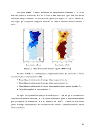 43
Para efeitos do RCCTE, o País é dividido em três zonas climáticas de Inverno, I1, I2 e I3 e em
três zonas climáticas de Verão V1, V2 e V3, tal como se pode observar na Figura 3.11. Esta divisão
climática é feita por concelhos e está de acordo com o previsto no artigo 1º, da Directiva 2002/91/CE,
que estipula que os requisitos energéticos devem ter em conta as condições climáticas externas e
locais.
Figura 3.11 - Mapa do zonamento climático, segundo o RCCTE [54]
Na análise do RCCTE, a caracterização do comportamento térmico dos edifícios faz-se através
da quantificação dos seguintes índices [55]:
• Necessidades nominais anuais de energia útil para aquecimento, Nic;
• Necessidades nominais anuais de energia útil para arrefecimento, Nvc;
• Necessidades nominais anuais de energia para produção de águas quentes sanitárias, Nac;
• Necessidades globais de energia primária, Ntc.
Na Figura 3.12 apresenta-se o princípio de verificação do RCCTE, em que se recomenda que
as necessidades nominais anuais (Nic, Nvc e Nac) sejam inferiores ou iguais às necessidades nominais
para as condições de referência (Ni, Nv e Na), expressas em kW/m2
.ºC. O valor das necessidades
globais de energia primária é função das várias necessidades nominais e também está limitado por um
valor de referência.
 