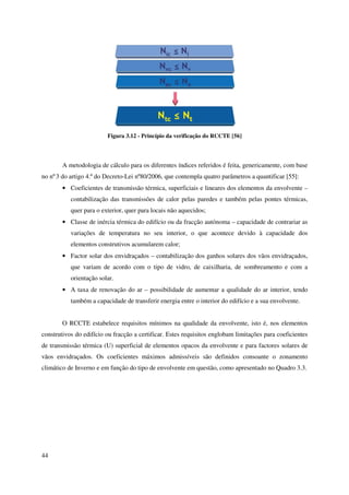 44
Figura 3.12 - Princípio da verificação do RCCTE [56]
A metodologia de cálculo para os diferentes índices referidos é feita, genericamente, com base
no nº3 do artigo 4.º do Decreto-Lei nº80/2006, que contempla quatro parâmetros a quantificar [55]:
• Coeficientes de transmissão térmica, superficiais e lineares dos elementos da envolvente –
contabilização das transmissões de calor pelas paredes e também pelas pontes térmicas,
quer para o exterior, quer para locais não aquecidos;
• Classe de inércia térmica do edifício ou da fracção autónoma – capacidade de contrariar as
variações de temperatura no seu interior, o que acontece devido à capacidade dos
elementos construtivos acumularem calor;
• Factor solar dos envidraçados – contabilização dos ganhos solares dos vãos envidraçados,
que variam de acordo com o tipo de vidro, de caixilharia, de sombreamento e com a
orientação solar.
• A taxa de renovação do ar – possibilidade de aumentar a qualidade do ar interior, tendo
também a capacidade de transferir energia entre o interior do edifício e a sua envolvente.
O RCCTE estabelece requisitos mínimos na qualidade da envolvente, isto é, nos elementos
construtivos do edifício ou fracção a certificar. Estes requisitos englobam limitações para coeficientes
de transmissão térmica (U) superficial de elementos opacos da envolvente e para factores solares de
vãos envidraçados. Os coeficientes máximos admissíveis são definidos consoante o zonamento
climático de Inverno e em função do tipo de envolvente em questão, como apresentado no Quadro 3.3.
 