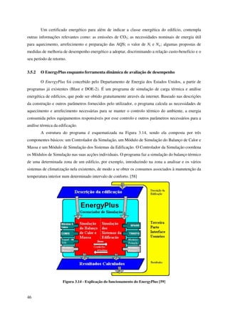 46
Um certificado energético para além de indicar a classe energética do edifício, contempla
outras informações relevantes como: as emissões de CO2; as necessidades nominais de energia útil
para aquecimento, arrefecimento e preparação das AQS; o valor de Nt e Ntc; algumas propostas de
medidas de melhoria de desempenho energético a adoptar, discriminando a relação custo-benefício e o
seu período de retorno.
3.5.2 O EnergyPlus enquanto ferramenta dinâmica de avaliação de desempenho
O EnergyPlus foi concebido pelo Departamento de Energia dos Estados Unidos, a partir de
programas já existentes (Blast e DOE-2). É um programa de simulação de carga térmica e análise
energética de edifícios, que pode ser obtido gratuitamente através da internet. Baseado nas descrições
da construção e outros parâmetros fornecidos pelo utilizador, o programa calcula as necessidades de
aquecimento e arrefecimento necessárias para se manter o controlo térmico do ambiente, a energia
consumida pelos equipamentos responsáveis por esse controlo e outros parâmetros necessários para a
análise térmica da edificação.
A estrutura do programa é esquematizada na Figura 3.14, sendo ela composta por três
componentes básicos: um Controlador da Simulação, um Módulo de Simulação do Balanço de Calor e
Massa e um Módulo de Simulação dos Sistemas da Edificação. O Controlador da Simulação coordena
os Módulos de Simulação nas suas acções individuais. O programa faz a simulação do balanço térmico
de uma determinada zona de um edifício, por exemplo, introduzindo na zona a analisar e os vários
sistemas de climatização nela existentes, de modo a se obter os consumos associados à manutenção da
temperatura interior num determinado intervalo de conforto. [58]
Figura 3.14 - Explicação do funcionamento do EnergyPlus [59]
 