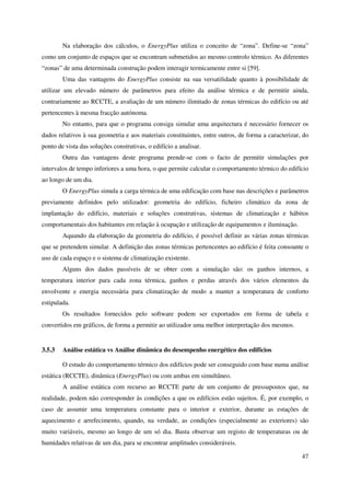 47
Na elaboração dos cálculos, o EnergyPlus utiliza o conceito de “zona”. Define-se “zona”
como um conjunto de espaços que se encontram submetidos ao mesmo controlo térmico. As diferentes
“zonas” de uma determinada construção podem interagir termicamente entre si [59].
Uma das vantagens do EnergyPlus consiste na sua versatilidade quanto à possibilidade de
utilizar um elevado número de parâmetros para efeito da análise térmica e de permitir ainda,
contrariamente ao RCCTE, a avaliação de um número ilimitado de zonas térmicas do edifício ou até
pertencentes à mesma fracção autónoma.
No entanto, para que o programa consiga simular uma arquitectura é necessário fornecer os
dados relativos à sua geometria e aos materiais constituintes, entre outros, de forma a caracterizar, do
ponto de vista das soluções construtivas, o edifício a analisar.
Outra das vantagens deste programa prende-se com o facto de permitir simulações por
intervalos de tempo inferiores a uma hora, o que permite calcular o comportamento térmico do edifício
ao longo de um dia.
O EnergyPlus simula a carga térmica de uma edificação com base nas descrições e parâmetros
previamente definidos pelo utilizador: geometria do edifício, ficheiro climático da zona de
implantação do edifício, materiais e soluções construtivas, sistemas de climatização e hábitos
comportamentais dos habitantes em relação à ocupação e utilização de equipamentos e iluminação.
Aquando da elaboração da geometria do edifício, é possível definir as várias zonas térmicas
que se pretendem simular. A definição das zonas térmicas pertencentes ao edifício é feita consoante o
uso de cada espaço e o sistema de climatização existente.
Alguns dos dados passíveis de se obter com a simulação são: os ganhos internos, a
temperatura interior para cada zona térmica, ganhos e perdas através dos vários elementos da
envolvente e energia necessária para climatização de modo a manter a temperatura de conforto
estipulada.
Os resultados fornecidos pelo software podem ser exportados em forma de tabela e
convertidos em gráficos, de forma a permitir ao utilizador uma melhor interpretação dos mesmos.
3.5.3 Análise estática vs Análise dinâmica do desempenho energético dos edifícios
O estudo do comportamento térmico dos edifícios pode ser conseguido com base numa análise
estática (RCCTE), dinâmica (EnergyPlus) ou com ambas em simultâneo.
A análise estática com recurso ao RCCTE parte de um conjunto de pressupostos que, na
realidade, podem não corresponder às condições a que os edifícios estão sujeitos. É, por exemplo, o
caso de assumir uma temperatura constante para o interior e exterior, durante as estações de
aquecimento e arrefecimento, quando, na verdade, as condições (especialmente as exteriores) são
muito variáveis, mesmo ao longo de um só dia. Basta observar um registo de temperaturas ou de
humidades relativas de um dia, para se encontrar amplitudes consideráveis.
 