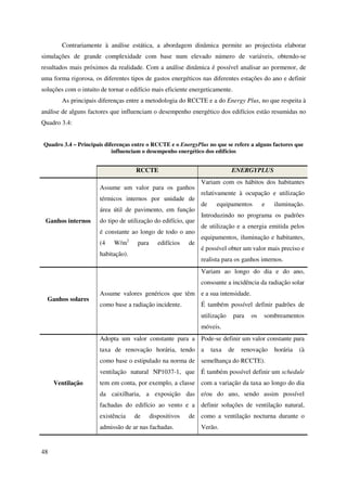 48
Contrariamente à análise estática, a abordagem dinâmica permite ao projectista elaborar
simulações de grande complexidade com base num elevado número de variáveis, obtendo-se
resultados mais próximos da realidade. Com a análise dinâmica é possível analisar ao pormenor, de
uma forma rigorosa, os diferentes tipos de gastos energéticos nas diferentes estações do ano e definir
soluções com o intuito de tornar o edifício mais eficiente energeticamente.
As principais diferenças entre a metodologia do RCCTE e a do Energy Plus, no que respeita à
análise de alguns factores que influenciam o desempenho energético dos edifícios estão resumidas no
Quadro 3.4:
Quadro 3.4 – Principais diferenças entre o RCCTE e o EnergyPlus no que se refere a alguns factores que
influenciam o desempenho energético dos edifícios
RCCTE ENERGYPLUS
Ganhos internos
Assume um valor para os ganhos
térmicos internos por unidade de
área útil de pavimento, em função
do tipo de utilização do edifício, que
é constante ao longo de todo o ano
(4 W/m2
para edifícios de
habitação).
Variam com os hábitos dos habitantes
relativamente à ocupação e utilização
de equipamentos e iluminação.
Introduzindo no programa os padrões
de utilização e a energia emitida pelos
equipamentos, iluminação e habitantes,
é possível obter um valor mais preciso e
realista para os ganhos internos.
Ganhos solares
Assume valores genéricos que têm
como base a radiação incidente.
Variam ao longo do dia e do ano,
consoante a incidência da radiação solar
e a sua intensidade.
É também possível definir padrões de
utilização para os sombreamentos
móveis.
Ventilação
Adopta um valor constante para a
taxa de renovação horária, tendo
como base o estipulado na norma de
ventilação natural NP1037-1, que
tem em conta, por exemplo, a classe
da caixilharia, a exposição das
fachadas do edifício ao vento e a
existência de dispositivos de
admissão de ar nas fachadas.
Pode-se definir um valor constante para
a taxa de renovação horária (à
semelhança do RCCTE).
É também possível definir um schedule
com a variação da taxa ao longo do dia
e/ou do ano, sendo assim possível
definir soluções de ventilação natural,
como a ventilação nocturna durante o
Verão.
 