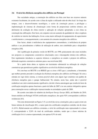 49
3.6 O nível de eficiência energética dos edifícios em Portugal
Nas sociedades antigas, a construção dos edifícios era feita com base nos recursos naturais
existentes localmente, de acordo com o clima da região e utilizando mão-de-obra local. Ao longo dos
tempos, com o desenvolvimento tecnológico, o sector da construção passou a privilegiar a
implementação de sistemas de climatização como forma de proporcionar conforto térmico, em
detrimento da avaliação do clima exterior e aplicação de soluções apropriadas a esse clima na
construção das edificações. Este facto, em conjunto com um aumento da qualidade de vida e exigência
de conforto no interior das habitações, levou a uma maior utilização de equipamentos de aquecimento
e arrefecimento e, consequentemente, a um aumento do consumo energético dos edifícios.
Este factor, aliado à ineficiência dos equipamentos consumidores, à ineficiência do próprio
edifício e aos procedimentos e hábitos de utilização de ambos, tem contribuído para o desperdício
energético [40].
Até à publicação da primeira versão do RCCTE, em 1990, praticamente não eram incluídos
nos projectos os componentes construtivos relacionados com o desempenho térmico dos edifícios.
Este regulamento introduziu os aspectos térmicos e energéticos no estudo e projecto de edifícios,
definindo requisitos construtivos mínimos para a sua envolvente [60].
Só a partir desta altura se registou um incremento substancial na utilização de soluções
construtivas que permitissem ganhos significativos ao nível da eficiência energética.
Foi com base no RCCTE e no RSECE que se criou o SCE que é, actualmente, a ferramenta
que melhor permite proceder à avaliação da eficiência energética dos edifícios em Portugal. Só com a
entrada em vigor deste sistema, se tornou possível aferir com algum rigor estatístico um padrão de
eficiência energética para o parque habitacional. No entanto, nesta fase, ainda não é possível
estabelecer um valor estatisticamente significativo, devido à baixa amostragem que resulta do facto da
certificação energética apenas funcionar a partir de Julho de 2007 e ter um carácter obrigatório apenas
para construções novas e edificações transaccionadas ou arrendadas a partir de 2009.
De acordo com dados do relatório da Intelligent Energy Europe (IEE), até Outubro de 2010,
foram emitidos em Portugal 347244 certificados energéticos, dos quais 92% correspondem a edifícios
residenciais [61].
Tal como demonstrado na Figura 3.15, ao nível das novas construções, para as quais existe um
limiar mínimo de classificação (B-), a maior parte dos certificados energéticos emitidos são de classe
A (41%). Relativamente aos edifícios existentes, o nível de certificação mais representado é a classe
C, correspondendo a 32,8% do total de certificados emitidos, sendo que a classe máxima de
certificação (A+) é a menos representada, com apenas 0,5% do total.
 