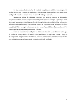 51
Só através da avaliação do nível de eficiência energética dos edifícios tem sido possível
identificar as lacunas existentes no parque edificado português, podendo levar a uma melhoria das
condições de conforto e a menores custos em termos de utilização de energia.
Aquando da emissão do certificado energético, para além da avaliação do desempenho
energético do edifício, são feitas algumas recomendações de possíveis estratégias a aplicar que levem
à obtenção de uma classe energética mais favorável. As principais recomendações feitas pelos peritos
nos certificados energéticos são: a instalação de sistemas de aquecimento de AQS com alta eficiência
energética (32%), a colocação de isolamento térmico na envolvente (20%) e colectores solares (18%)
e a utilização de envidraçados mais eficientes (10%) [61].
Tendo em conta estas recomendações, nos últimos anos tem sido desenvolvido um vasto leque
de medidas de forma a melhorar a eficiência energética dos edifícios, que podem ir desde a aplicação
de componentes energeticamente eficientes dos edifícios, como sistemas de envidraçados avançados
e/ou isolamento térmico até a adopção de estratégias passivas de ventilação.
 