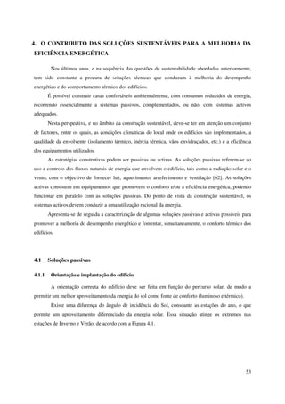 53
4. O CONTRIBUTO DAS SOLUÇÕES SUSTENTÁVEIS PARA A MELHORIA DA
EFICIÊNCIA ENERGÉTICA
Nos últimos anos, e na sequência das questões de sustentabilidade abordadas anteriormente,
tem sido constante a procura de soluções técnicas que conduzam à melhoria do desempenho
energético e do comportamento térmico dos edifícios.
É possível construir casas confortáveis ambientalmente, com consumos reduzidos de energia,
recorrendo essencialmente a sistemas passivos, complementados, ou não, com sistemas activos
adequados.
Nesta perspectiva, e no âmbito da construção sustentável, deve-se ter em atenção um conjunto
de factores, entre os quais, as condições climáticas do local onde os edifícios são implementados, a
qualidade da envolvente (isolamento térmico, inércia térmica, vãos envidraçados, etc.) e a eficiência
dos equipamentos utilizados.
As estratégias construtivas podem ser passivas ou activas. As soluções passivas referem-se ao
uso e controlo dos fluxos naturais de energia que envolvem o edifício, tais como a radiação solar e o
vento, com o objectivo de fornecer luz, aquecimento, arrefecimento e ventilação [62]. As soluções
activas consistem em equipamentos que promovem o conforto e/ou a eficiência energética, podendo
funcionar em paralelo com as soluções passivas. Do ponto de vista da construção sustentável, os
sistemas activos devem conduzir a uma utilização racional da energia.
Apresenta-se de seguida a caracterização de algumas soluções passivas e activas possíveis para
promover a melhoria do desempenho energético e fomentar, simultaneamente, o conforto térmico dos
edifícios.
4.1 Soluções passivas
4.1.1 Orientação e implantação do edifício
A orientação correcta do edifício deve ser feita em função do percurso solar, de modo a
permitir um melhor aproveitamento da energia do sol como fonte de conforto (luminoso e térmico).
Existe uma diferença do ângulo de incidência do Sol, consoante as estações do ano, o que
permite um aproveitamento diferenciado da energia solar. Essa situação atinge os extremos nas
estações de Inverno e Verão, de acordo com a Figura 4.1.
 
