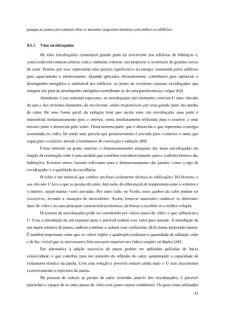 55
porque as zonas em contacto têm os mesmos requisitos térmicos em ambos os edifícios.
4.1.2 Vãos envidraçados
Os vãos envidraçados constituem grande parte da envolvente dos edifícios de habitação e,
como estão em contacto directo com o ambiente exterior, são propícios à ocorrência de grandes trocas
de calor. Podem, por isso, representar uma parcela significativa na energia consumida pelos edifícios
para aquecimento e arrefecimento. Quando aplicados eficientemente, contribuem para optimizar o
desempenho energético e ambiental dos edifícios, ao ponto de existirem sistemas envidraçados que
atingem um grau de desempenho energético semelhante ao de uma parede maciça vulgar [64].
Atendendo à sua reduzida espessura, os envidraçados são elementos com um U mais elevado
do que o dos restantes elementos da envolvente, sendo responsáveis por uma grande parte das perdas
de calor. De uma forma geral, da radiação total que incide num vão envidraçado, uma parte é
transmitida instantaneamente para o interior, outra imediatamente reflectida para o exterior, e uma
terceira parte é absorvida pelo vidro. Desta terceira parte, que é absorvida e que representa a energia
acumulada no vidro, há ainda uma parcela que posteriormente é enviada para o interior e outra que
segue para o exterior, devido a fenómenos de convecção e radiação [66].
Como referido no ponto anterior, o dimensionamento adequado das áreas envidraçadas em
função da orientação solar é uma medida que contribui consideravelmente para o conforto térmico das
habitações. Existem outros factores relevantes para o dimensionamento das janelas, como o tipo de
envidraçados e a qualidade da caixilharia.
O vidro é um material que confere um fraco isolamento térmico às edificações. No Inverno, o
seu elevado U leva a que as perdas de calor, derivadas do diferencial de temperatura entre o exterior e
o interior, sejam muitas vezes elevadas. Por outro lado, no Verão, esses ganhos de calor podem ser
excessivos, levando a situações de desconforto. Assim, torna-se necessário conhecer os diferentes
tipos de vidro e as suas principais características térmicas, de forma a escolher-se a melhor solução.
O sistema de envidraçados pode ser constituído por vários panos de vidro, o que influencia o
U. Com a introdução de um segundo pano é possível reduzir esse valor para metade. A introdução de
um maior número de panos, embora continue a reduzir esse coeficiente, fá-lo numa proporção menor.
É também importante notar que os vidros triplos e quádruplos reduzem a quantidade de radiação solar
e de luz visível que os atravessam e têm um custo superior aos vidros simples ou duplos [66].
Em alternativa à adição sucessiva de panos podem ser aplicadas películas de baixa
emissividade, o que contribui para um aumento da reflexão do calor, aumentando a capacidade de
isolamento térmico da janela. Com esta solução é possível reduzir ainda mais o U sem incrementar
excessivamente a espessura da janela.
Na procura de reduzir as perdas de calor ocorridas através dos envidraçados, é possível
preencher o espaço de ar entre panos de vidro com gases menos condutores. Os gases mais utilizados
 