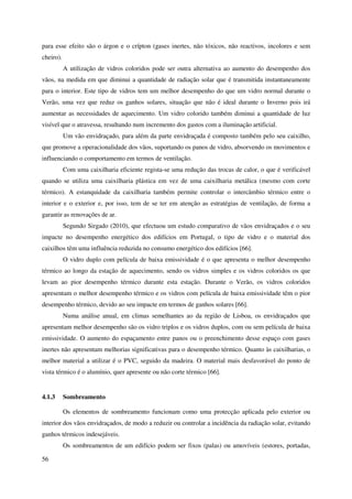 56
para esse efeito são o árgon e o crípton (gases inertes, não tóxicos, não reactivos, incolores e sem
cheiro).
A utilização de vidros coloridos pode ser outra alternativa ao aumento do desempenho dos
vãos, na medida em que diminui a quantidade de radiação solar que é transmitida instantaneamente
para o interior. Este tipo de vidros tem um melhor desempenho do que um vidro normal durante o
Verão, uma vez que reduz os ganhos solares, situação que não é ideal durante o Inverno pois irá
aumentar as necessidades de aquecimento. Um vidro colorido também diminui a quantidade de luz
visível que o atravessa, resultando num incremento dos gastos com a iluminação artificial.
Um vão envidraçado, para além da parte envidraçada é composto também pelo seu caixilho,
que promove a operacionalidade dos vãos, suportando os panos de vidro, absorvendo os movimentos e
influenciando o comportamento em termos de ventilação.
Com uma caixilharia eficiente regista-se uma redução das trocas de calor, o que é verificável
quando se utiliza uma caixilharia plástica em vez de uma caixilharia metálica (mesmo com corte
térmico). A estanquidade da caixilharia também permite controlar o intercâmbio térmico entre o
interior e o exterior e, por isso, tem de se ter em atenção as estratégias de ventilação, de forma a
garantir as renovações de ar.
Segundo Sirgado (2010), que efectuou um estudo comparativo de vãos envidraçados e o seu
impacte no desempenho energético dos edifícios em Portugal, o tipo de vidro e o material dos
caixilhos têm uma influência reduzida no consumo energético dos edifícios [66].
O vidro duplo com película de baixa emissividade é o que apresenta o melhor desempenho
térmico ao longo da estação de aquecimento, sendo os vidros simples e os vidros coloridos os que
levam ao pior desempenho térmico durante esta estação. Durante o Verão, os vidros coloridos
apresentam o melhor desempenho térmico e os vidros com película de baixa emissividade têm o pior
desempenho térmico, devido ao seu impacte em termos de ganhos solares [66].
Numa análise anual, em climas semelhantes ao da região de Lisboa, os envidraçados que
apresentam melhor desempenho são os vidro triplos e os vidros duplos, com ou sem película de baixa
emissividade. O aumento do espaçamento entre panos ou o preenchimento desse espaço com gases
inertes não apresentam melhorias significativas para o desempenho térmico. Quanto às caixilharias, o
melhor material a utilizar é o PVC, seguido da madeira. O material mais desfavorável do ponto de
vista térmico é o alumínio, quer apresente ou não corte térmico [66].
4.1.3 Sombreamento
Os elementos de sombreamento funcionam como uma protecção aplicada pelo exterior ou
interior dos vãos envidraçados, de modo a reduzir ou controlar a incidência da radiação solar, evitando
ganhos térmicos indesejáveis.
Os sombreamentos de um edifício podem ser fixos (palas) ou amovíveis (estores, portadas,
 