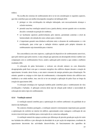57
toldos).
Na escolha dos sistemas de sombreamento deve-se ter em consideração os seguintes aspectos,
que irão contribuir para um melhor desempenho energético da habitação [64]:
• proteger os vãos envidraçados da radiação indesejada, sem necessariamente alcançar a
oclusão nocturna;
• permitir uma boa ventilação natural (com a janela aberta), mesmo quando este se encontra
descido e orientado na posição de sombrear;
• ser facilmente operável, preferivelmente pelo interior, permitindo controlar o nível de
luminosidade e de entrada dos raios solares para o interior;
• é importante garantir uma distância suficiente entre o elemento de sombreamento e o vão
envidraçado, para evitar que a radiação térmica captada pelo próprio elemento de
sombreamento seja transmitida para o interior.
Em concordância com estes aspectos, a aplicação de dispositivos de sombreamento amovíveis,
quer pelo interior quer pelo exterior, é uma solução que apresenta um desempenho térmico melhor (em
comparação com os sombreamentos fixos), sendo a aplicação pelo exterior a que conduz a melhores
resultados [66].
A colocação de palas horizontais e verticais em elevado número ou com dimensões
desapropriadas pode fazer com que o consumo energético dos edifícios dispare durante a estação de
aquecimento, levando, desta forma, a um maior consumo de energia primária para climatização. No
entanto, quando se conjuga os dois tipos de sombreamento, o desempenho térmico dos edifícios tem
tendência a ser ainda melhor, mas, tem de se ter em atenção a aplicação de palas fixas ao longo da
estação de aquecimento [66].
A colocação estratégica de vegetação também pode contribuir para o sombreamento de vãos
envidraçados e fachadas. A aplicação correcta deste tipo de solução pode reduzir a necessidade de
colocação de outros tipos de sombreamento.
4.1.4 Ventilação natural
A ventilação natural contribui para a optimização do conforto ambiental e da qualidade do ar
interior das habitações.
No contexto climático português, a ventilação natural é extremamente importante para garantir
a optimização do conforto no interior do edifício, apresentando como vantagem a utilização de um
recurso renovável para contribuir para a renovação do ar a uma taxa adequada.
A ventilação natural dos espaços acontece por diferenças de pressão gerada por acção do vento
nas fachadas dos edifícios e por alteração da densidade do ar por acção da temperatura, resultante do
aquecimento decorrente das actividades desenvolvidas, do funcionamento dos aparelhos de
 