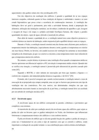 58
aquecimento e dos ganhos solares dos vãos envidraçados [67].
Um dos objectivos da ventilação dos edifícios é garantir a qualidade do ar nos espaços
interiores ocupados, sobretudo quanto às boas condições de higiene e salubridade e manter o ar num
estado higrométrico que possa evitar a ocorrência de condensações interiores. A ventilação das
habitações deve ser geral e permanente, pois toda a actividade humana, desde a preparação dos
alimentos, utilização das instalações sanitárias, uso do tabaco, combustão de aparelhos a gás, lavagem
e secagem de loiça e de roupa e a própria actividade fisiológica humana, dão origem a grandes
quantidades de odores, vapor de água e dióxido e monóxido de carbono.
Para além de manter a qualidade do ar, a ventilação natural tem como objectivo promover o
conforto térmico no interior da habitação, sendo responsável pelo equilíbrio térmico entre os espaços.
Durante o Verão, a ventilação natural constitui uma das formas mais eficientes para arrefecer a
temperatura interior das habitações, especialmente durante a noite, quando as temperaturas no exterior
são mais baixas. Porém, no Inverno, um caudal excessivo de ventilação faz aumentar as necessidades
energéticas de climatização, já que o ar exterior se encontra a uma temperatura muito mais reduzida do
que a temperatura interior de conforto.
No entanto, a acção térmica só promove uma ventilação eficaz quando a temperatura média no
interior apresentar um diferencial superior a 8ºC em relação à temperatura média exterior. Quando não
se verifica esta situação, a ventilação natural é promovida pelo diferencial de pressões causado pelo
vento [67].
Segundo o RCCTE, o valor mínimo de renovações por hora que mantém a higiene e o
conforto dos ocupantes, não induzindo perdas térmicas exageradas, é de 0,6 h-1
[55].
Contudo, não é possível assegurar que, usando exclusivamente a ventilação natural, a taxa de
renovação de ar projectada seja sempre cumprida, uma vez que os factores que promovem este tipo de
ventilação não são controláveis. Por esse motivo, em determinadas situações em que seja
absolutamente necessário manter as renovações de ar por hora, a ventilação natural deve ser auxiliada
por um método de ventilação mecânica [67].
4.1.5 Envolvente opaca
A envolvente opaca de um edifício corresponde às paredes, coberturas e pavimentos que
compõem a sua estrutura.
A transmissão de calor por condução através da envolvente opaca dos edifícios, quer sejam as
perdas de calor no Inverno, quer os ganhos indesejáveis no Verão, são fenómenos que influenciam
fortemente o comportamento térmico dos edifícios e o seu conforto interior.
É pela envolvente do edifício que se dá uma grande fracção dos ganhos e perdas de energia e,
como tal, é fundamental ter em conta o tipo de materiais com que se constrói o edifício, sendo
importante a avaliação do seu poder isolante e a sua contribuição para a inércia térmica da habitação.
 