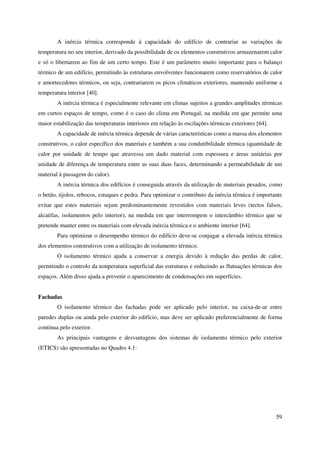 59
A inércia térmica corresponde à capacidade do edifício de contrariar as variações de
temperatura no seu interior, derivado da possibilidade de os elementos construtivos armazenarem calor
e só o libertarem ao fim de um certo tempo. Este é um parâmetro muito importante para o balanço
térmico de um edifício, permitindo às estruturas envolventes funcionarem como reservatórios de calor
e amortecedores térmicos, ou seja, contrariarem os picos climáticos exteriores, mantendo uniforme a
temperatura interior [40].
A inércia térmica é especialmente relevante em climas sujeitos a grandes amplitudes térmicas
em curtos espaços de tempo, como é o caso do clima em Portugal, na medida em que permite uma
maior estabilização das temperaturas interiores em relação às oscilações térmicas exteriores [64].
A capacidade de inércia térmica depende de várias características como a massa dos elementos
construtivos, o calor específico dos materiais e também a sua condutibilidade térmica (quantidade de
calor por unidade de tempo que atravessa um dado material com espessura e áreas unitárias por
unidade de diferença de temperatura entre as suas duas faces, determinando a permeabilidade de um
material à passagem do calor).
A inércia térmica dos edifícios é conseguida através da utilização de materiais pesados, como
o betão, tijolos, rebocos, estuques e pedra. Para optimizar o contributo da inércia térmica é importante
evitar que estes materiais sejam predominantemente revestidos com materiais leves (tectos falsos,
alcatifas, isolamentos pelo interior), na medida em que interrompem o intercâmbio térmico que se
pretende manter entre os materiais com elevada inércia térmica e o ambiente interior [64].
Para optimizar o desempenho térmico do edifício deve-se conjugar a elevada inércia térmica
dos elementos construtivos com a utilização de isolamento térmico.
O isolamento térmico ajuda a conservar a energia devido à redução das perdas de calor,
permitindo o controlo da temperatura superficial das estruturas e reduzindo as flutuações térmicas dos
espaços. Além disso ajuda a prevenir o aparecimento de condensações em superfícies.
Fachadas
O isolamento térmico das fachadas pode ser aplicado pelo interior, na caixa-de-ar entre
paredes duplas ou ainda pelo exterior do edifício, mas deve ser aplicado preferencialmente de forma
contínua pelo exterior.
As principais vantagens e desvantagens dos sistemas de isolamento térmico pelo exterior
(ETICS) são apresentadas no Quadro 4.1:
 