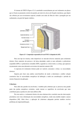 61
O sistema de ETICS (Figura 4.3) é constituído essencialmente por um isolamento em placas
que se fixam ao paramento exterior da parede, por meio de cola ou de fixações mecânicas, que depois
são cobertas por um revestimento especial, armado com redes de fibra de vidro e protegido por um
acabamento, em geral de ligante sintético.
Figura 4.3 - Composição esquemática de um ETICS (Adaptado de [69])
Para este tipo de sistema, estão disponíveis no mercado diversos materiais para isolamento
térmico. Estes materiais são porosos e de baixa densidade, sendo os mais utilizados o poliestireno
expandido (EPS) e o poliestireno extrudido (XPS), seguindo-se a lã de rocha e a cortiça, que apareceu
recentemente como uma alternativa em termos de materiais naturais [40].
A espessura do isolamento térmico pode ser variável, consoante o clima e as necessidades
térmicas.
Importa pois fazer uma análise custo-benefício de modo a determinar a melhor solução
construtiva face às necessidades energéticas da habitação e tendo em consideração o período de
retorno financeiro da aplicação.
Cobertura
Para além das paredes da envolvente, é também pela cobertura que se processa uma grande
parte das perdas energéticas existentes, sendo mesmo as superfícies da envolvente que mais
contribuem para as perdas de calor num edifício [40].
Por este motivo, o isolamento térmico de uma cobertura deve constituir uma das intervenções
prioritárias com vista à diminuição das necessidades energéticas, sendo uma medida simples e pouco
dispendiosa [40]. Além disso, a aplicação de coberturas adequadas permite também resolver
problemas de impermeabilização.
 