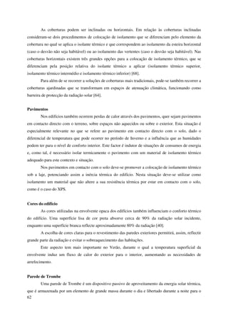 62
As coberturas podem ser inclinadas ou horizontais. Em relação às coberturas inclinadas
consideram-se dois procedimentos de colocação de isolamento que se diferenciam pelo elemento da
cobertura no qual se aplica o isolante térmico e que correspondem ao isolamento da esteira horizontal
(caso o desvão não seja habitável) ou ao isolamento das vertentes (caso o desvão seja habitável). Nas
coberturas horizontais existem três grandes opções para a colocação de isolamento térmico, que se
diferenciam pela posição relativa do isolante térmico a aplicar (isolamento térmico superior,
isolamento térmico intermédio e isolamento térmico inferior) [68].
Para além de se recorrer a soluções de coberturas mais tradicionais, pode-se também recorrer a
coberturas ajardinadas que se transformam em espaços de atenuação climática, funcionando como
barreira de protecção da radiação solar [64].
Pavimentos
Nos edifícios também ocorrem perdas de calor através dos pavimentos, quer sejam pavimentos
em contacto directo com o terreno, sobre espaços não aquecidos ou sobre o exterior. Esta situação é
especialmente relevante no que se refere ao pavimento em contacto directo com o solo, dado o
diferencial de temperatura que pode ocorrer no período de Inverno e a influência que as humidades
podem ter para o nível de conforto interior. Este factor é indutor de situações de consumos de energia
e, como tal, é necessário isolar termicamente o pavimento com um material de isolamento térmico
adequado para este contexto e situação.
Nos pavimentos em contacto com o solo deve-se promover a colocação de isolamento térmico
sob a laje, potenciando assim a inércia térmica do edifício. Nesta situação deve-se utilizar como
isolamento um material que não altere a sua resistência térmica por estar em contacto com o solo,
como é o caso do XPS.
Cores do edifício
As cores utilizadas na envolvente opaca dos edifícios também influenciam o conforto térmico
do edifício. Uma superfície lisa de cor preta absorve cerca de 90% da radiação solar incidente,
enquanto uma superfície branca reflecte aproximadamente 80% da radiação [40].
A escolha de cores claras para o revestimento das paredes exteriores permitirá, assim, reflectir
grande parte da radiação e evitar o sobreaquecimento das habitações.
Este aspecto tem mais importante no Verão, durante o qual a temperatura superficial da
envolvente induz um fluxo de calor do exterior para o interior, aumentando as necessidades de
arrefecimento.
Parede de Trombe
Uma parede de Trombe é um dispositivo passivo de aproveitamento da energia solar térmica,
que é armazenada por um elemento de grande massa durante o dia e libertado durante a noite para o
 
