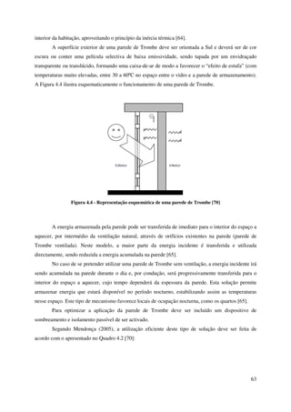 63
interior da habitação, aproveitando o princípio da inércia térmica [64].
A superfície exterior de uma parede de Trombe deve ser orientada a Sul e deverá ser de cor
escura ou conter uma película selectiva de baixa emissividade, sendo tapada por um envidraçado
transparente ou translúcido, formando uma caixa-de-ar de modo a favorecer o “efeito de estufa” (com
temperaturas muito elevadas, entre 30 a 60ºC no espaço entre o vidro e a parede de armazenamento).
A Figura 4.4 ilustra esquematicamente o funcionamento de uma parede de Trombe.
Figura 4.4 - Representação esquemática de uma parede de Trombe [70]
A energia armazenada pela parede pode ser transferida de imediato para o interior do espaço a
aquecer, por intermédio da ventilação natural, através de orifícios existentes na parede (parede de
Trombe ventilada). Neste modelo, a maior parte da energia incidente é transferida e utilizada
directamente, sendo reduzida a energia acumulada na parede [65].
No caso de se pretender utilizar uma parede de Trombe sem ventilação, a energia incidente irá
sendo acumulada na parede durante o dia e, por condução, será progressivamente transferida para o
interior do espaço a aquecer, cujo tempo dependerá da espessura da parede. Esta solução permite
armazenar energia que estará disponível no período nocturno, estabilizando assim as temperaturas
nesse espaço. Este tipo de mecanismo favorece locais de ocupação nocturna, como os quartos [65].
Para optimizar a aplicação da parede de Trombe deve ser incluído um dispositivo de
sombreamento e isolamento passível de ser activado.
Segundo Mendonça (2005), a utilização eficiente deste tipo de solução deve ser feita de
acordo com o apresentado no Quadro 4.2 [70]:
 