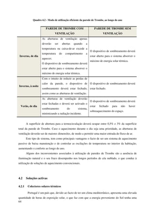 64
Quadro 4.2 - Modo de utilização eficiente da parede de Trombe, ao longo do ano
PAREDE DE TROMBE COM
VENTILAÇÃO
PAREDE DE TROMBE SEM
VENTILAÇÃO
Inverno, de dia
As aberturas de ventilação apenas
deverão ser abertas quando a
temperatura na caixa-de-ar excede a
temperatura do compartimento a
aquecer;
O dispositivo de sombreamento deverá
estar aberto para o sistema absorver o
máximo de energia solar térmica.
O dispositivo de sombreamento deverá
estar aberto para o sistema absorver o
máximo de energia solar térmica.
Inverno, à noite
Com o intuito de reduzir as perdas de
calor da parede, o dispositivo de
sombreamento deverá estar fechado,
assim como as aberturas de ventilação.
O dispositivo de sombreamento deverá
estar fechado.
Verão, de dia
As aberturas de ventilação deverão
estar fechadas e deverá ser activado o
sombreamento do sistema,
minimizando a radiação incidente.
O dispositivo de sombreamento deverá
estar fechado para não haver
sobreaquecimento do espaço.
A superfície de abertura para a termocirculação deverá ocupar entre 0,5% e 3% da superfície
total da parede de Trombe. Caso o aquecimento durante o dia seja uma prioridade, as aberturas de
ventilação deverão ser de maiores dimensões, de modo a permitir uma maior entrada de fluxo de ar.
Este tipo de sistema, tem como principais vantagens o facto de ser um sistema de aquecimento
passivo de baixa manutenção e de controlar as oscilações de temperatura no interior da habitação,
aumentando o conforto ao longo do ano.
Alguns dos inconvenientes associados à utilização de paredes de Trombe são a ausência de
iluminação natural e o seu fraco desempenho nos longos períodos de céu nublado, o que conduz à
utilização de soluções de aquecimento convencionais.
4.2 Soluções activas
4.2.1 Colectores solares térmicos
Portugal é um país que, devido ao facto de ter um clima mediterrânico, apresenta uma elevada
quantidade de horas de exposição solar, o que faz com que a energia proveniente do Sol tenha uma
 