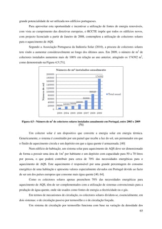 65
grande potencialidade de ser utilizada nos edifícios portugueses.
Para aproveitar esta oportunidade e incentivar a utilização de fontes de energia renováveis,
com vista ao cumprimento das directivas europeias, o RCCTE impõe que todos os edifícios novos,
com projecto licenciado a partir de Janeiro de 2008, contemplem a utilização de colectores solares
para o aquecimento de AQS.
Segundo a Associação Portuguesa da Indústria Solar (2010), a procura de colectores solares
tem vindo a aumentar consideravelmente ao longo dos últimos anos. Em 2009, o número de m2
de
colectores instalados aumentou mais de 100% em relação ao ano anterior, atingindo os 174392 m2
,
como demonstrado na Figura 4.5 [71].
Figura 4.5 - Número de m2
de colectores solares instalados anualmente em Portugal, entre 2003 e 2009
[71]
Um colector solar é um dispositivo que converte a energia solar em energia térmica.
Genericamente, o sistema é constituído por um painel que recebe a luz do sol, um permutador em que
o fluido de aquecimento circula e um depósito em que a água quente é armazenada. [40]
Num edifício de habitação, um sistema solar para aquecimento de AQS deve ser dimensionado
de forma a possuir uma área de 1m2
por habitante e um depósito com capacidade para 50 a 70 litros
por pessoa, o que poderá contribuir para cerca de 70% das necessidades energéticas para o
aquecimento de AQS. Este aquecimento é responsável por uma grande percentagem do consumo
energético de uma habitação e apresenta valores especialmente elevados em Portugal devido ao facto
de ser um dos países europeus que consome mais água quente [40, 64].
Como os colectores solares apenas preenchem 70% das necessidades energéticas para
aquecimento de AQS, têm de ser complementados com a utilização de sistemas convencionais para a
produção de água quente, onde são usados como fontes de energia a electricidade ou o gás.
Em termos de mecanismos de circulação, os colectores solares dividem-se, essencialmente, em
dois sistemas: o de circulação passiva por termosifão e o de circulação forçada.
Um sistema de circulação por termosifão funciona com base na variação da densidade dos
 