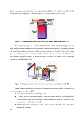 66
fluidos consoante a temperatura. Como está esquematizado na Figura 4.6, o fluido é aquecido pelo Sol
no colector e sobe em direcção ao depósito, forçando a circulação do fluido que lá estava.
Figura 4.6 - Esquema de um colector solar térmico com sistema de circulação passivo [72]
Nas situações em que não é viável a utilização de um sistema de circulação passivo e, em
geral, para os grandes sistemas de colectores solares é necessário recorrer-se à utilização de bombas
electrocirculadoras para movimentar o fluido, como esquematizado na Figura 4.7. Este tipo de bomba
pode ser controlado por um sistema de controlo automático que faça com que a bomba entre em
funcionamento quando a diferença de temperatura entre o colector e o depósito assim o justifique
(geralmente uma diferença de 5ºC).
Figura 4.7 - Esquema de um colector solar térmico com sistema de circulação forçada [72]
Para se aumentar ao máximo a eficiência de um sistema de colectores solares térmicos deve-se
ter em conta alguns pressupostos: [40]
• Os colectores devem ficar orientados para Sul;
• O ângulo dos colectores relativamente à linha de horizonte deve ser o correspondente à
latitude do local, sendo também aceitáveis ângulos mais baixos por razões arquitectónicas e
para colectores usados apenas no Verão;
• As tubagens devem ser isoladas de forma a reduzir as perdas de calor desde o colector até
ao ponto de utilização;
 
