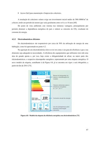 67
• Acesso fácil para manutenção e limpeza dos colectores.
A instalação de colectores solares exige um investimento inicial médio de 500-1000€/m2
de
colector, tendo um período de retorno que varia geralmente entre os 6 e os 10 anos [40].
Do ponto de vista ambiental, este sistema traz inúmeras vantagens, principalmente por
permitir diminuir a dependência energética do país e reduzir as emissões de CO2, resultante do
consumo de energia.
4.2.2 Electrodomésticos eficientes
Os electrodomésticos são responsáveis por cerca de 50% da utilização de energia de uma
habitação, como foi apresentado no ponto 4.2.
Na aquisição de um electrodoméstico deve-se ter em conta o seu grau de eficiência e que a sua
dimensão seja adequada às necessidades. A eficiência dos equipamentos que utilizamos tem sido uma
área de grande aposta e, por isso, hoje existe a obrigatoriedade de afixar, na maior parte dos
electrodomésticos, o respectivo desempenho energético, representado por uma etiqueta energética. O
novo modelo de etiqueta, semelhante à da Figura 4.8, já se encontra em vigor e será obrigatório, a
partir do fim de 2011 [73].
Figura 4.8 - Modelo da etiqueta da eficiência energética em electrodomésticos [73]
 