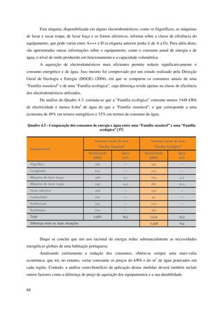 68
Esta etiqueta, disponibilizada em alguns electrodomésticos, como os frigoríficos, as máquinas
de lavar e secar roupa, de lavar loiça e os fornos eléctricos, informa sobre a classe de eficiência do
equipamento, que pode variar entre A+++ e D (a etiqueta anterior podia ir de A a G). Para além disto,
são apresentadas outras informações sobre o equipamento, como o consumo anual de energia e de
água, o nível de ruído produzido em funcionamento e a capacidade volumétrica.
A aquisição de electrodomésticos mais eficientes permite reduzir significativamente o
consumo energético e de água. Isso mesmo foi comprovado por um estudo realizado pela Direcção
Geral de Geologia e Energia (DGGE) (2004), em que se comparou os consumos anuais de uma
“Família standard” e de uma “Família ecológica”, cuja diferença reside apenas na classe de eficiência
dos electrodomésticos utilizados.
Da análise do Quadro 4.3, constata-se que a “Família ecológica” consome menos 1448 kWh
de electricidade e menos 6,4m3
de água do que a “Família standard”, o que corresponde a uma
economia de 49% em termos energéticos e 32% em termos de consumo de água.
Quadro 4.3 - Comparação dos consumos de energia e água entre uma “Família standard” e uma “Família
ecológica” [37]
Daqui se conclui que um uso racional da energia reduz substancialmente as necessidades
energéticas globais de uma habitação portuguesa.
Analisando estritamente a redução dos consumos, obtém-se sempre uma mais-valia
económica, que irá, no entanto, variar consoante os preços do kWh e do m3
de água praticados em
cada região. Contudo, a análise custo-benefício da aplicação destas medidas deverá também incluir
outros factores como a diferença de preço de aquisição dos equipamentos e a sua durabilidade.
 