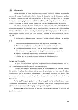 69
4.2.3 Micro-geração
Para se minimizar os gastos energéticos e se diminuir o impacto ambiental resultante do
consumo de energia, têm sido criados diversos sistemas de obtenção de energia eléctrica, que resultam
de fontes de energia renováveis. Estes sistemas podem ser aplicados a uma escala doméstica, gerando
energia para consumo próprio ou para vender à rede pública, sendo designados por sistemas de micro-
geração, nos quais se incluem os sistemas fotovoltaicos, eólicos e de aproveitamento da biomassa.
Em Portugal, existe o Programa “Renováveis na Hora”, que tem como principal objectivo
promover a substituição do consumo de energia não renovável por energia renovável, proporcionando
uma maior facilidade de acesso a tecnologias de micro-geração. Este programa vai de encontro às
directivas europeias mais recentes, que visam aumentar a utilização de energias renováveis em 20%
até 2020.
A micro-geração apresenta algumas vantagens, a nível económico, ambiental e tecnológico
[74]:
• Aumenta a autonomia dos consumidores individuais e das comunidades locais;
• Aumenta a independência energética do Estado relativamente ao exterior;
• Evita alguns investimentos pesados a nível do reforço das infra-estruturas de rede;
• Cria novas oportunidade para a indústria de equipamento e componentes eléctricos;
• É gerador de emprego e impulsionador de crescimento económico;
• Contribui para um melhor desempenho ambiental do sistema energético.
Energia solar fotovoltaica
Um painel fotovoltaico é um dispositivo que permite converter a energia libertada pelo sol,
sob a forma de radiação solar, directamente em energia eléctrica.
Os painéis são compostos por uma justaposição de células fotovoltaicas, formando módulos
fotovoltaicos. As células fotovoltaicas mais comuns são constituídas por uma placa de silício
monocristalino, que é um material semicondutor. O desempenho energético dos painéis varia
consoante a luz solar disponível e a inclinação dos módulos, sendo a eficiência de conversão de cerca
de 15% [40].
A nível de edifícios, este tipo de sistema pode ser integrado ao nível das fachadas e coberturas.
Normalmente o investimento inicial pode ser recuperado, quer ao nível de poupança da energia
eléctrica da rede, quer da venda de energia produzida para a rede pública.
No Quadro 4.4 são sistematizadas as principais vantagens e desvantagens da utilização dos
painéis fotovoltaicos:
 
