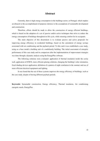 iii
Abstract
Currently, there is high energy consumption in the buildings sector, in Portugal, which implies
an obstacle to the accomplishment of purposes intrinsic to the assumptions of sustainable development
and construction.
Therefore, efforts should be made to allow the construction of energy efficient buildings,
which is based on the adoption of a set of passive and/or active techniques that strive to reduce the
energy consumption of buildings throughout its life cycle, while ensuring comfort for its occupants.
The main objective of this dissertation is to evaluate passive and active proposals for
improving energy efficiency in residential buildings, based on the calculation of energy savings
associated with air conditioning and the payback period. To this end it was established a case study,
using as a base model a building unit of a multifamily building. The initial assessment of energetic
performance of this case study and its comparison after the implementation of improvement strategies
was done through a dynamic analysis using the EnergyPlus software.
The following solutions were evaluated: application of thermal insulation inside the cavity
wall, application of ETICS, more efficient glazing solutions, changing the building's solar orientation,
fixed shading devices application, definition of a pattern of night ventilation in the summer and use of
more efficient electrical equipment and lighting.
It was found that the use of these systems improves the energy efficiency of buildings, such as
the case study, despite of having different payback periods.
Keywords: Sustainable construction, Energy efficiency, Thermal insulation, Air conditioning
energetic needs, EnergyPlus
 