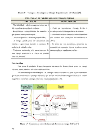 70
Quadro 4.4 - Vantagens e desvantagens da utilização de painéis solares fotovoltaicos [40]
UTILIZAÇÃO DE PAINÉIS SOLARES FOTOVOLTAICOS
VANTAGENS DESVANTAGENS
- Alta fiabilidade – não tem peças móveis, o que é
útil em aplicações em locais isolados;
- Portabilidade e adaptabilidade dos módulos, o
que permite montagens simples;
- Custos de operação e manutenção reduzidos;
- A energia gerada pode ser armazenada em
baterias e aproveitada durante os períodos de
ausência de radiação solar;
- Vantagens ambientais, pelo aproveitamento de
uma energia renovável e a criação de produto
final não poluente.
- Custo de investimento elevado devido à
tecnologia envolvida na produção do sistema;
- Rendimento real de conversão reduzido (mesmo
nos sistemas mais avançados não ultrapassa os
30%);
- Do ponto de vista económico, raramente são
competitivos com outro tipo de geradores, como
por exemplo, os geradores a gasóleo.
Energia eólica
Esta forma de produção de energia consiste na conversão da energia do vento em energia
eléctrica, sendo para isso utilizadas turbinas eólicas.
Tal como exemplificado na Figura 4.9, a energia cinética do vento faz girar as pás das turbinas
que fazem rodar um eixo (energia mecânica) que põe em funcionamento um gerador onde os campos
magnéticos convertem a energia rotacional em energia eléctrica [40].
Figura 4.9 - Mecanismo de conversão da energia do vento em energia eléctrica [74]
 
