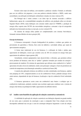 71
Existem vários tipos de turbinas, com tamanhos e potências variados. Contudo, as utilizadas
para uso em edifícios são pequenas e com uma potência reduzida (inferior a 10kW), sendo mais
aconselhada a sua utilização em habitações unifamiliares situadas em zonas ventosas [35].
Em Portugal não é muito comum o uso deste tipo de sistemas associado a edifícios
habitacionais, apesar de a sustentabilidade energética de edifícios com produção eólica ser elevado.
Segundo Duarte (2010), numa habitação com consumo médio anual de 3740kWh, a produção de
energia eólica suporta entre 50-70% das necessidades energéticas, consoante o tipo de aerogerador
utilizado (eixo horizontal com duas ou mais pás, ou eixo vertical) [74].
Os sistemas de energia eólica podem ser complementados com sistemas fotovoltaicos,
formando sistemas híbridos de micro-geração [40].
Energia da biomassa
A biomassa corresponde à fracção biodegradável de produtos e resíduos que podem ser
provenientes da agricultura e floresta, bem como da indústria e actividade urbana, que sejam de
aproveitamento energético.
A forma mais tradicional de uso da biomassa é a utilização de lenha e pinhas para
aquecimento de habitações, recurso que constitui cerca de 36% do consumo de energia final para
aquecimento do ambiente e águas quentes [40].
Actualmente, existem equipamentos mais desenvolvidos e eficientes, que permitem utilizar
novos produtos de biomassa, entre eles os “pellets” (grânulos formados por resíduos de serração e
processamento de madeira). Os sistemas de aquecimento que utilizam como combustível os “pellets”
apresentam elevados níveis de rendimento, tendo como principais vantagens o facto de permitirem um
controlo de temperatura com alimentação automática e ausência de fumos [40].
A maioria das aplicações térmicas em edifícios ou redes centralizadas com biomassa, supõem
uma poupança de 10%, comparativamente ao uso de combustíveis fósseis, podendo alcançar níveis
ainda maiores, dependendo do tipo de biomassa, localização e tipo de combustível fóssil substituído
[35].
A biomassa apresenta-se assim como um combustível mais barato e ecológico que os
combustíveis tradicionais, podendo constituir uma excelente opção para combinar com o sistema de
energia solar térmica na produção de AQS e aquecimento do ambiente interior.
4.3 Análise custo-benefício da aplicação de soluções construtivas sustentáveis
A viabilidade da aplicação de soluções sustentáveis nas habitações depende em grande medida
do seu custo, para o promotor da construção e para o comprador final. Uma solução com bom
desempenho ambiental mas em que o custo de construção ultrapasse largamente o custo da solução
 