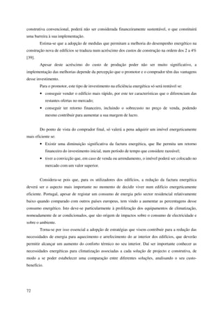 72
construtiva convencional, poderá não ser considerada financeiramente sustentável, o que constituirá
uma barreira à sua implementação.
Estima-se que a adopção de medidas que permitam a melhoria do desempenho energético na
construção nova de edifícios se traduza num acréscimo dos custos de construção na ordem dos 2 a 4%
[39].
Apesar deste acréscimo do custo de produção poder não ser muito significativo, a
implementação das melhorias depende da percepção que o promotor e o comprador têm das vantagens
desse investimento.
Para o promotor, este tipo de investimento na eficiência energética só será rentável se:
• conseguir vender o edifício mais rápido, por este ter características que o diferenciam das
restantes ofertas no mercado;
• conseguir ter retorno financeiro, incluindo o sobrecusto no preço de venda, podendo
mesmo contribuir para aumentar a sua margem de lucro.
Do ponto de vista do comprador final, só valerá a pena adquirir um imóvel energeticamente
mais eficiente se:
• Existir uma diminuição significativa da factura energética, que lhe permita um retorno
financeiro do investimento inicial, num período de tempo que considere razoável;
• tiver a convicção que, em caso de venda ou arrendamento, o imóvel poderá ser colocado no
mercado com um valor superior.
Considera-se pois que, para os utilizadores dos edifícios, a redução da factura energética
deverá ser o aspecto mais importante no momento de decidir viver num edifício energeticamente
eficiente. Portugal, apesar de registar um consumo de energia pelo sector residencial relativamente
baixo quando comparado com outros países europeus, tem vindo a aumentar as percentagens desse
consumo energético. Isto deve-se particularmente à proliferação dos equipamentos de climatização,
nomeadamente de ar condicionados, que são origem de impactos sobre o consumo de electricidade e
sobre o ambiente.
Torna-se por isso essencial a adopção de estratégias que visem contribuir para a redução das
necessidades de energia para aquecimento e arrefecimento do ar interior dos edifícios, que deverão
permitir alcançar um aumento do conforto térmico no seu interior. Daí ser importante conhecer as
necessidades energéticas para climatização associadas a cada solução de projecto e construtiva, de
modo a se poder estabelecer uma comparação entre diferentes soluções, analisando o seu custo-
benefício.
 