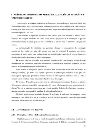 73
5. ANÁLISE DE PROPOSTAS DA MELHORIA DA EFICIÊNCIA ENERGÉTICA -
UM CASO DE ESTUDO
A abordagem ao processo da Construção Sustentável no sentido que o presente trabalho tem
vindo a desenvolver, impõe que as diversas soluções apresentadas, com o objectivo de contribuir para
o alcançar de uma melhoria na eficiência energética do parque habitacional possam ser avaliadas, de
modo a comprovar a sua valia.
Neste sentido, é importante estabelecer uma análise que torne evidente a relação custo-
benefício das soluções apontadas por forma a que, na fase do projecto e da construção, se possam
fundamentadamente escolher quais as mais sustentáveis a aplicar para as diferentes situações em
estudo.
A implementação de estratégias que permitam alcançar os pressupostos da construção
sustentável, deve então ser feita, não apenas com base no potencial de poupança em termos
energéticos de curto prazo, mas também tendo em consideração o período de retorno financeiro
simples das soluções aplicadas, ou seja, o longo prazo.
De acordo com este princípio, neste capítulo proceder-se-á à caracterização de uma fracção
autónoma de um edifício de habitação multifamiliar e analisar-se-ão diferentes propostas e o seu
impacte no desempenho energético da habitação.
Neste sentido a selecção do objecto de estudo para análise deve recair sobre um espaço de
habitação corrente, que tenha sido sujeito a processo de certificação energética e que pela sua
localização e organização geométrica permita o estudo da introdução de melhorias, caso se venha a
concluir serem benéficas para o alcançar do objectivo desta dissertação.
No processo de estudo deste caso recorrer-se-á a ferramentas informáticas de apoio ao cálculo.
A ferramenta utilizada para análise e comparação das várias soluções passíveis de ser adoptadas é o
EnergyPlus, por se tratar de um programa que permite a análise dinâmica dos factores a considerar e
permite uma maior aproximação à realidade de utilização da habitação.
No final, será feita uma avaliação do custo de aplicação de cada uma das propostas e uma
comparação com o benefício que se obterá com a melhoria do desempenho energético, procurando
determinar a sustentabilidade de cada solução.
5.1 Apresentação do caso de estudo
5.1.1 Descrição do edifício e da fracção autónoma em estudo
O edifício que serve de base ao estudo é um edifício de habitação multifamiliar localizado na
freguesia de Corroios, no concelho do Seixal, cujo projecto data de 2005 e a construção foi concluída
 