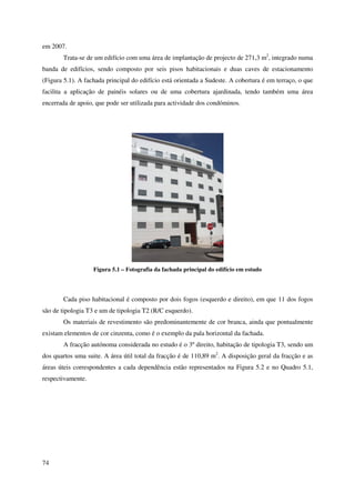74
em 2007.
Trata-se de um edifício com uma área de implantação de projecto de 271,3 m2
, integrado numa
banda de edifícios, sendo composto por seis pisos habitacionais e duas caves de estacionamento
(Figura 5.1). A fachada principal do edifício está orientada a Sudeste. A cobertura é em terraço, o que
facilita a aplicação de painéis solares ou de uma cobertura ajardinada, tendo também uma área
encerrada de apoio, que pode ser utilizada para actividade dos condóminos.
Figura 5.1 – Fotografia da fachada principal do edifício em estudo
Cada piso habitacional é composto por dois fogos (esquerdo e direito), em que 11 dos fogos
são de tipologia T3 e um de tipologia T2 (R/C esquerdo).
Os materiais de revestimento são predominantemente de cor branca, ainda que pontualmente
existam elementos de cor cinzenta, como é o exemplo da pala horizontal da fachada.
A fracção autónoma considerada no estudo é o 3º direito, habitação de tipologia T3, sendo um
dos quartos uma suite. A área útil total da fracção é de 110,89 m2
. A disposição geral da fracção e as
áreas úteis correspondentes a cada dependência estão representados na Figura 5.2 e no Quadro 5.1,
respectivamente.
 