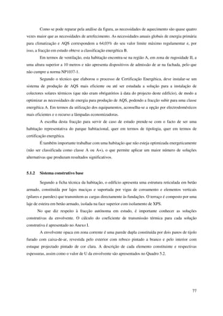77
Como se pode reparar pela análise da figura, as necessidades de aquecimento são quase quatro
vezes maior que as necessidades de arrefecimento. As necessidades anuais globais de energia primária
para climatização e AQS correspondem a 64,03% do seu valor limite máximo regulamentar e, por
isso, a fracção em estudo obteve a classificação energética B.
Em termos de ventilação, esta habitação encontra-se na região A, em zona de rugosidade II, a
uma altura superior a 10 metros e não apresenta dispositivos de admissão de ar na fachada, pelo que
não cumpre a norma NP1037-1.
Segundo o técnico que elaborou o processo de Certificação Energética, deve instalar-se um
sistema de produção de AQS mais eficiente ou até ser estudada a solução para a instalação de
colectores solares térmicos (que não eram obrigatórios à data do projecto deste edifício), de modo a
optimizar as necessidades de energia para produção de AQS, podendo a fracção subir para uma classe
energética A. Em termos da utilização dos equipamentos, aconselha-se a opção por electrodomésticos
mais eficientes e o recurso a lâmpadas economizadoras.
A escolha desta fracção para servir de caso de estudo prende-se com o facto de ser uma
habitação representativa do parque habitacional, quer em termos de tipologia, quer em termos de
certificação energética.
É também importante trabalhar com uma habitação que não esteja optimizada energeticamente
(não ser classificada como classe A ou A+), o que permite aplicar um maior número de soluções
alternativas que produzam resultados significativos.
5.1.2 Sistema construtivo base
Segundo a ficha técnica da habitação, o edifício apresenta uma estrutura reticulada em betão
armado, constituída por lajes maciças e suportada por vigas de coroamento e elementos verticais
(pilares e paredes) que transmitem as cargas directamente às fundações. O terraço é composto por uma
laje de esteira em betão armado, isolada na face superior com isolamento de XPS.
No que diz respeito à fracção autónoma em estudo, é importante conhecer as soluções
construtivas da envolvente. O cálculo do coeficiente de transmissão térmica para cada solução
construtiva é apresentado no Anexo I.
A envolvente opaca em zona corrente é uma parede dupla constituída por dois panos de tijolo
furado com caixa-de-ar, revestida pelo exterior com reboco pintado a branco e pelo interior com
estuque projectado pintado de cor clara. A descrição de cada elemento constituinte e respectivas
espessuras, assim como o valor de U da envolvente são apresentados no Quadro 5.2.
 