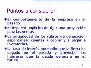 Puntos a considerar El comportamiento de la empresa en el pasado El impacto implícito de fijar una proyección para las ventas  La antigüedad de los rubros de generación espontánea: cuentas a cobrar y a pagar e inventarios. La tasa de interés promedio que la firma ha pagado en el pasado y proyectar los intereses que la deuda generará en el futuro. 