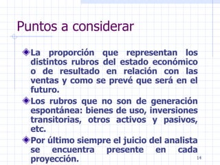 Puntos a considerar La proporción que representan los distintos rubros del estado económico o de resultado en relación con las ventas y como se prevé que será en el futuro. Los rubros que no son de generación espontánea: bienes de uso, inversiones transitorias, otros activos y pasivos, etc. Por último siempre el juicio del analista se encuentra presente en cada proyección. 