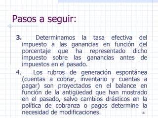 Pasos a seguir: 3.         Determinamos la tasa efectiva del impuesto a las ganancias en función del porcentaje que ha representado dicho impuesto sobre las ganancias antes de impuestos en el pasado. 4.        Los rubros de generación espontánea (cuentas a cobrar, inventario y cuentas a pagar) son proyectados en el balance en función de la antigüedad que han mostrado en el pasado, salvo cambios drásticos en la política de cobranza o pagos determine la necesidad de modificaciones.  