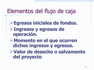 Elementos del flujo de caja   Egresos iniciales de fondos. Ingresos y egresos de operación. Momento en el que ocurren dichos ingresos y egresos. Valor de desecho o salvamento del proyecto 