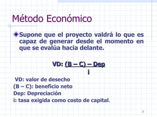 Método Económico Supone que el proyecto valdrá lo que es capaz de generar desde el momento en que se evalúa hacia delante.  VD:  (B – C) – Dep   i   VD: valor de desecho (B – C): beneficio neto Dep: Depreciación  i: tasa exigida como costo de capital . 