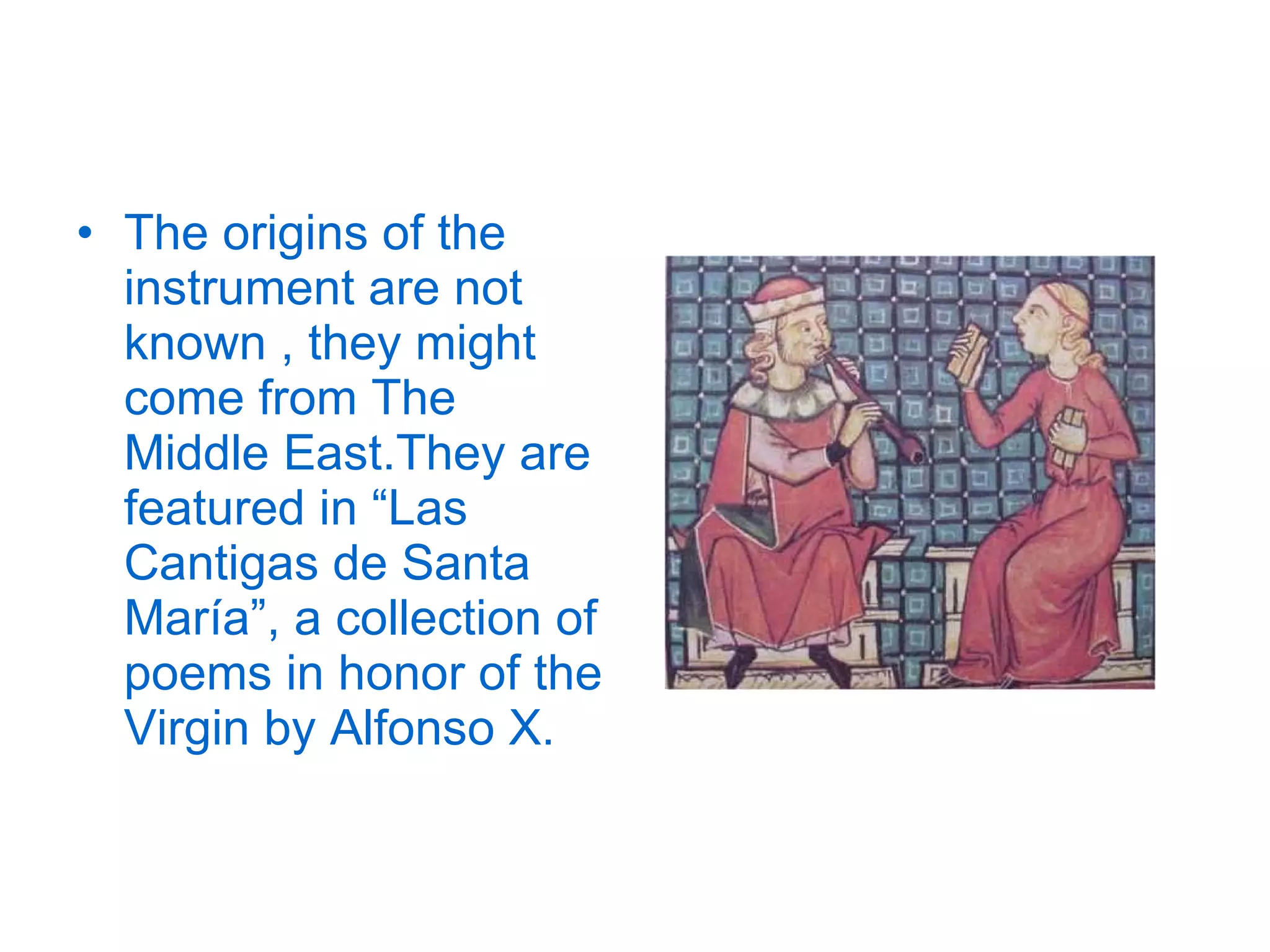The origins of the instrument are not known , they might come from The Middle East.They are featured in “Las Cantigas de Santa María”, a collection of poems in honor of the Virgin by Alfonso X. 