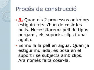 Procés de construcció3. Quan els 2 processos anteriors estiguin fets s’han de cosir les pells. Necessitarem: pell de tipus pergamí, els suports, clips i una agulla.Es mulla la pell en aigua. Quan ja estigui mullada, es posa en el suport i se subjecta amb clips. Ara només falta cosir-la.