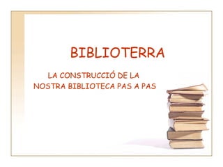 BIBLIOTERRA LA CONSTRUCCIÓ DE LA  NOSTRA BIBLIOTECA PAS A PAS 