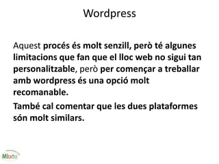 Wordpress
Aquest procés és molt senzill, però té algunes
limitacions que fan que el lloc web no sigui tan
personalitzable, però per començar a treballar
amb wordpress és una opció molt
recomanable.
També cal comentar que les dues plataformes
són molt similars.
 