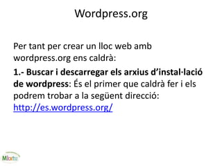 Wordpress.org
Per tant per crear un lloc web amb
wordpress.org ens caldrà:
1.- Buscar i descarregar els arxius d’instal·lació
de wordpress: És el primer que caldrà fer i els
podrem trobar a la següent direcció:
http://es.wordpress.org/
 